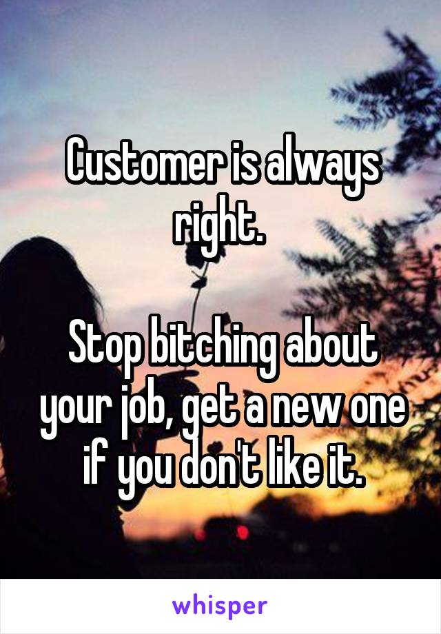 Customer is always right. 

Stop bitching about your job, get a new one if you don't like it.