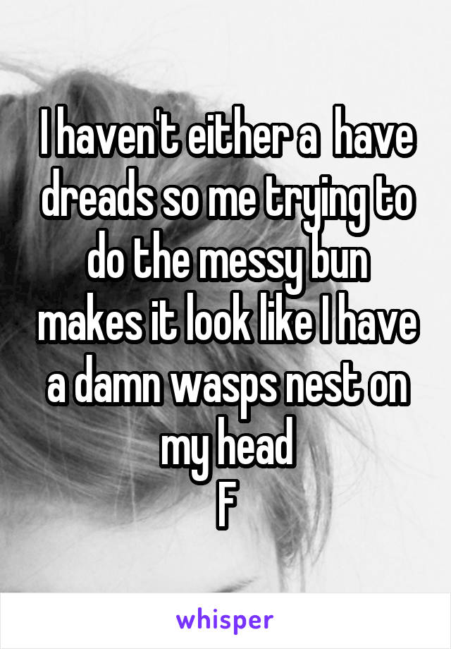 I haven't either a  have dreads so me trying to do the messy bun makes it look like I have a damn wasps nest on my head
F