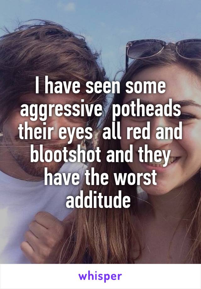 I have seen some aggressive  potheads their eyes  all red and blootshot and they have the worst additude 