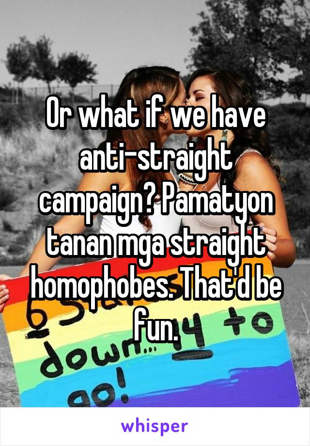 Or what if we have anti-straight campaign? Pamatyon tanan mga straight homophobes. That'd be fun.