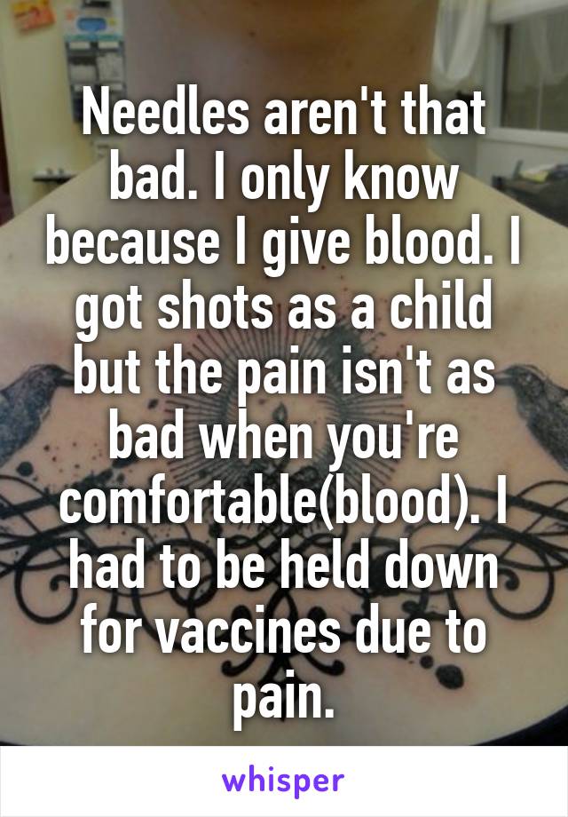 Needles aren't that bad. I only know because I give blood. I got shots as a child but the pain isn't as bad when you're comfortable(blood). I had to be held down for vaccines due to pain.