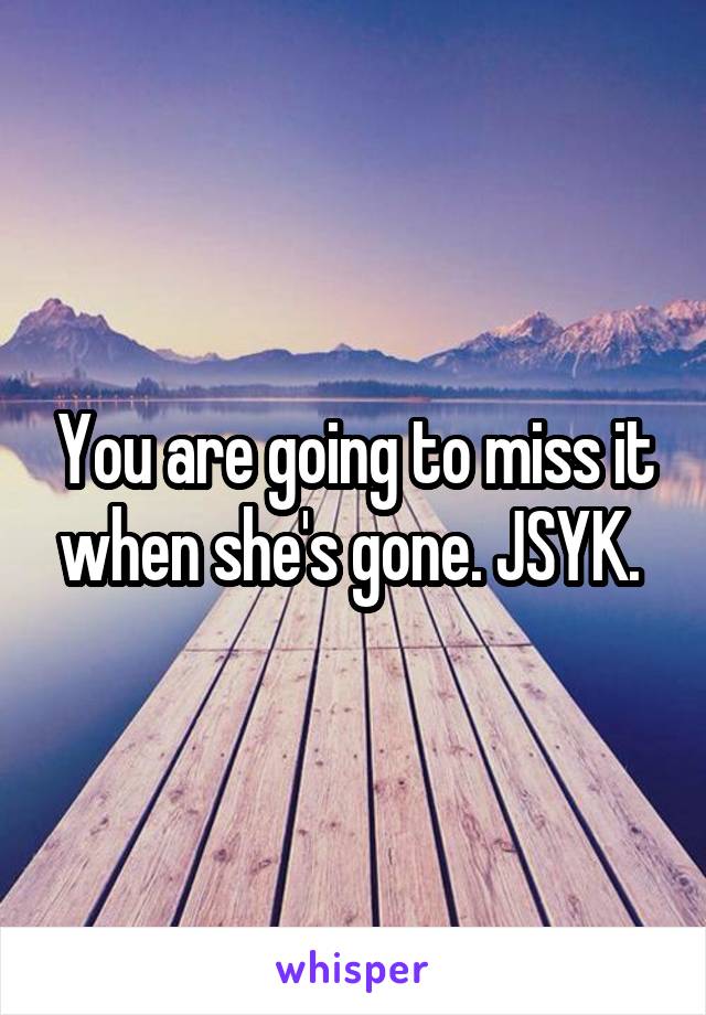 You are going to miss it when she's gone. JSYK. 