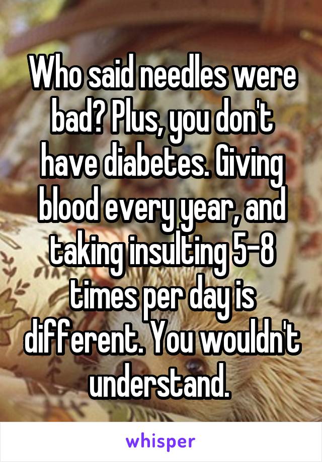 Who said needles were bad? Plus, you don't have diabetes. Giving blood every year, and taking insulting 5-8 times per day is different. You wouldn't understand. 