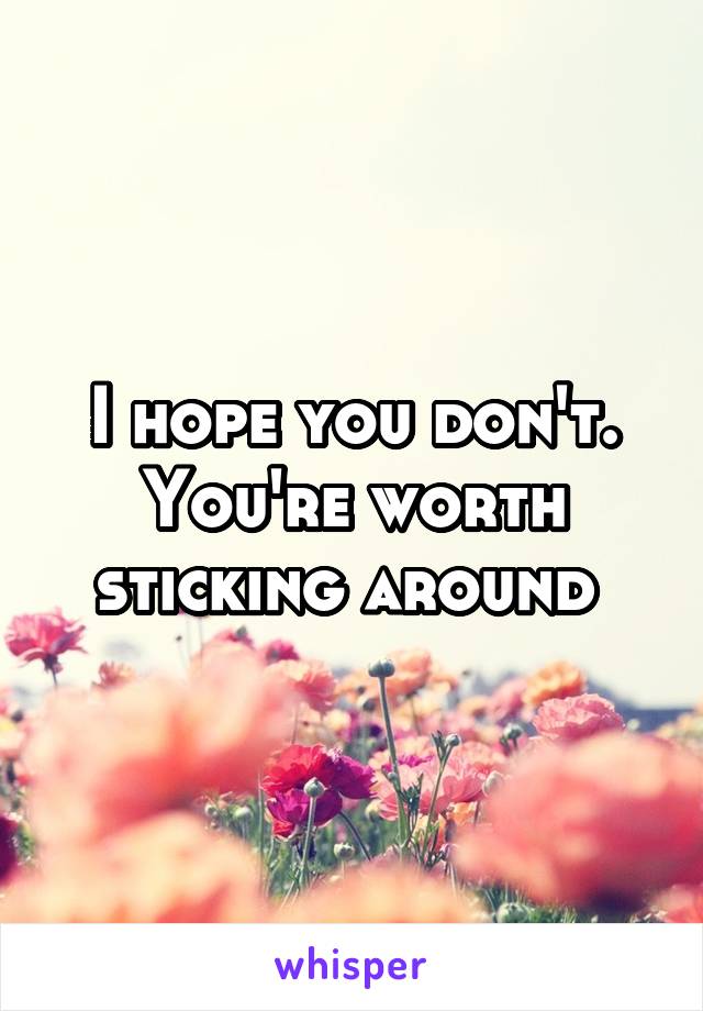 I hope you don't. You're worth sticking around 