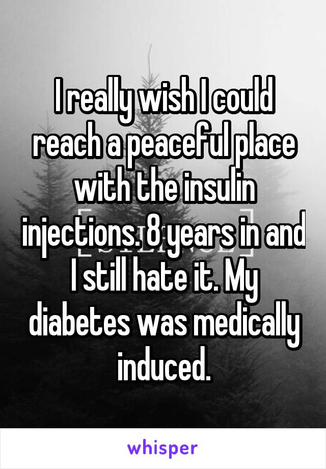 I really wish I could reach a peaceful place with the insulin injections. 8 years in and I still hate it. My diabetes was medically induced.