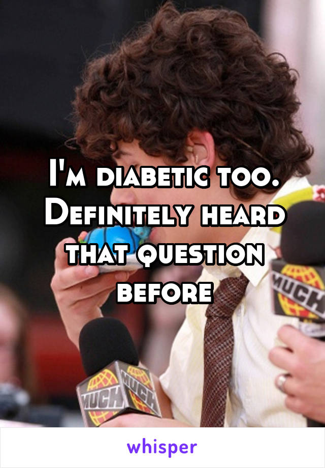 I'm diabetic too. Definitely heard that question before