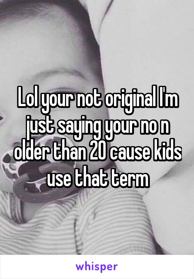 Lol your not original I'm just saying your no n older than 20 cause kids use that term