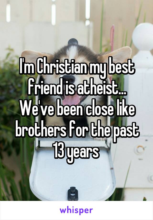I'm Christian my best friend is atheist... We've been close like brothers for the past 13 years 