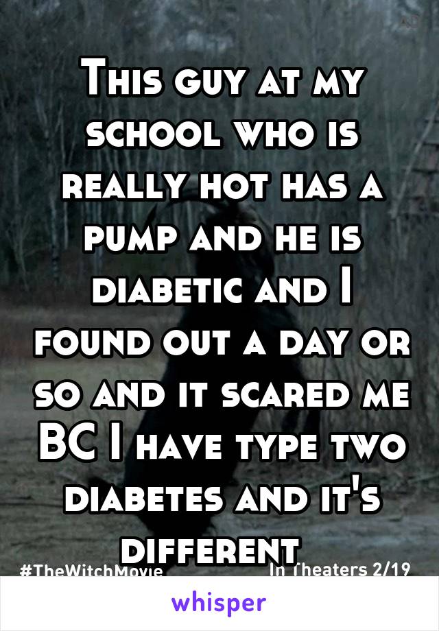 This guy at my school who is really hot has a pump and he is diabetic and I found out a day or so and it scared me BC I have type two diabetes and it's different  