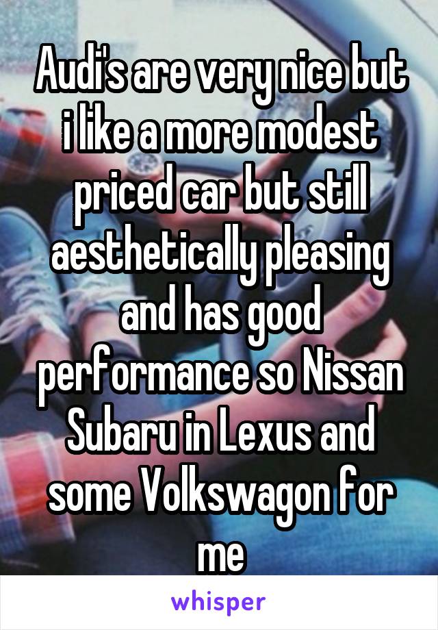 Audi's are very nice but i like a more modest priced car but still aesthetically pleasing and has good performance so Nissan Subaru in Lexus and some Volkswagon for me