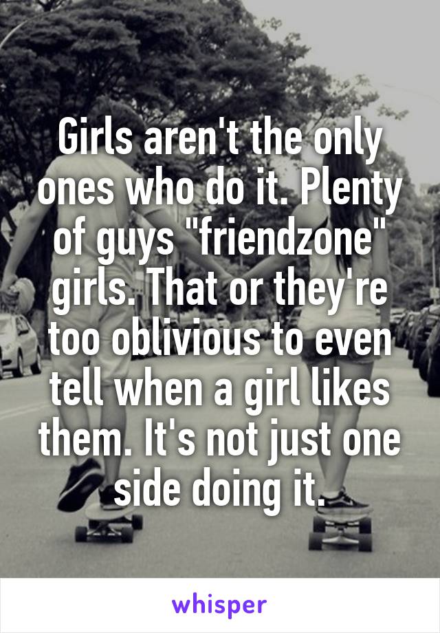 Girls aren't the only ones who do it. Plenty of guys "friendzone" girls. That or they're too oblivious to even tell when a girl likes them. It's not just one side doing it.