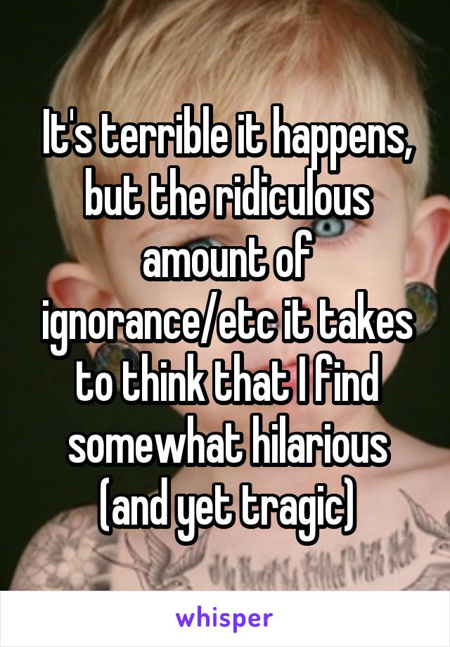 It's terrible it happens, but the ridiculous amount of ignorance/etc it takes to think that I find somewhat hilarious (and yet tragic)