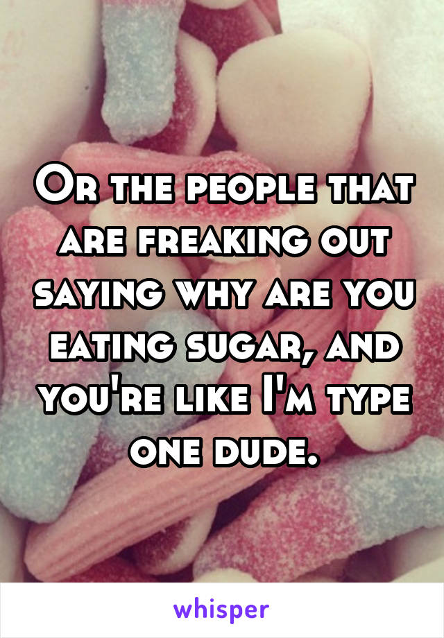 Or the people that are freaking out saying why are you eating sugar, and you're like I'm type one dude.