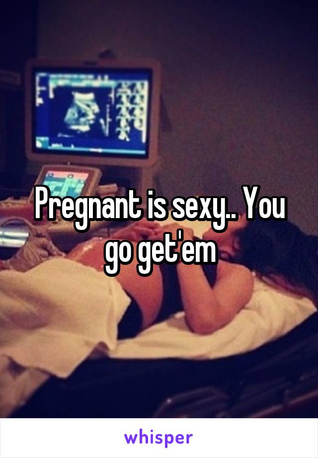 Pregnant is sexy.. You go get'em