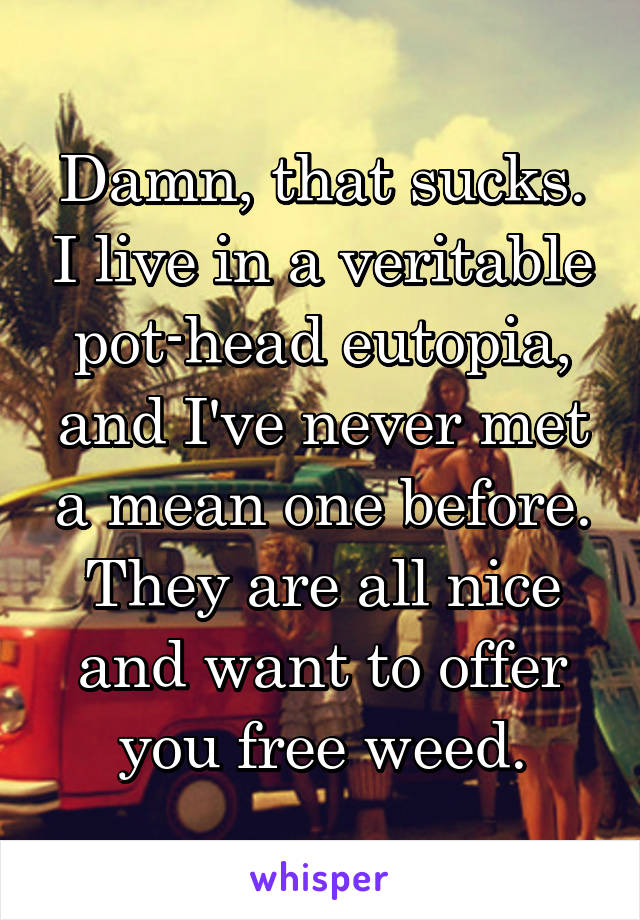 Damn, that sucks. I live in a veritable pot-head eutopia, and I've never met a mean one before. They are all nice and want to offer you free weed.