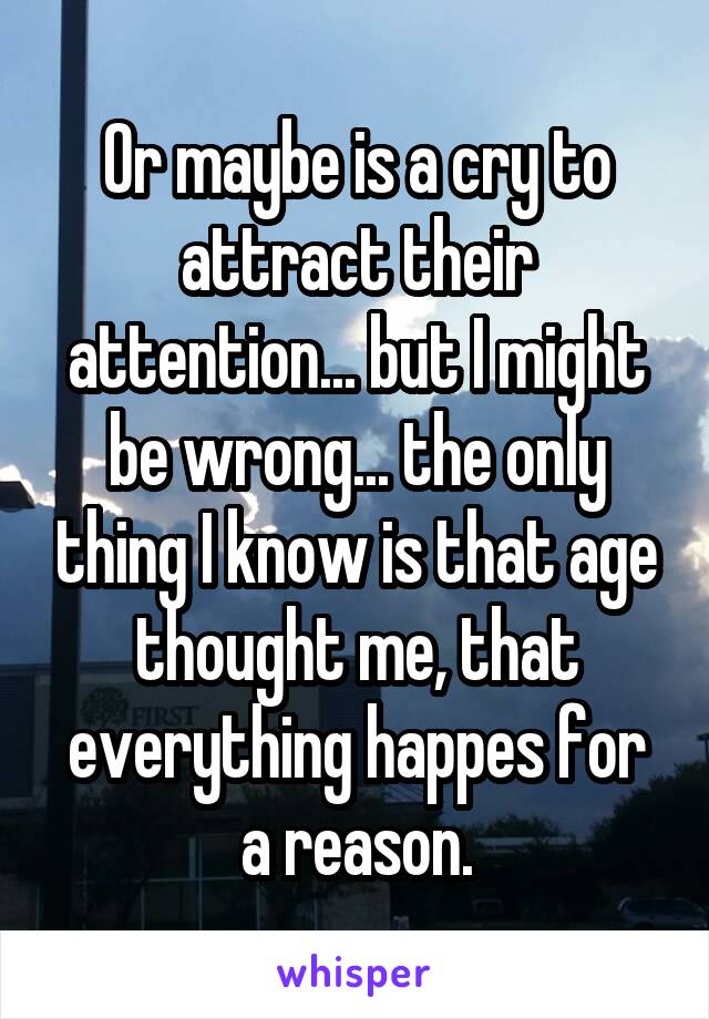 Or maybe is a cry to attract their attention... but I might be wrong... the only thing I know is that age thought me, that everything happes for a reason.