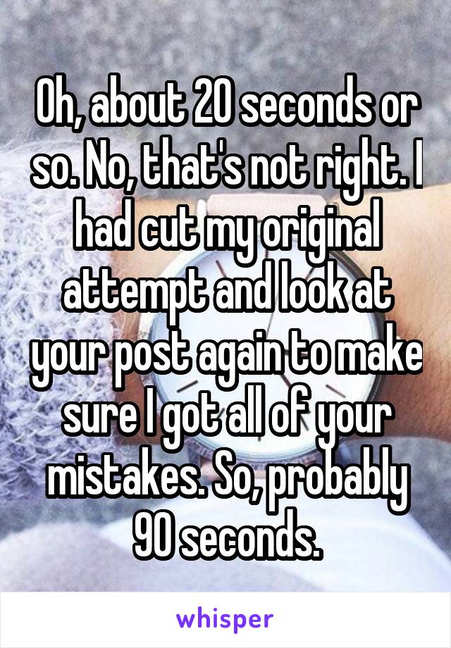 Oh, about 20 seconds or so. No, that's not right. I had cut my original attempt and look at your post again to make sure I got all of your mistakes. So, probably 90 seconds.