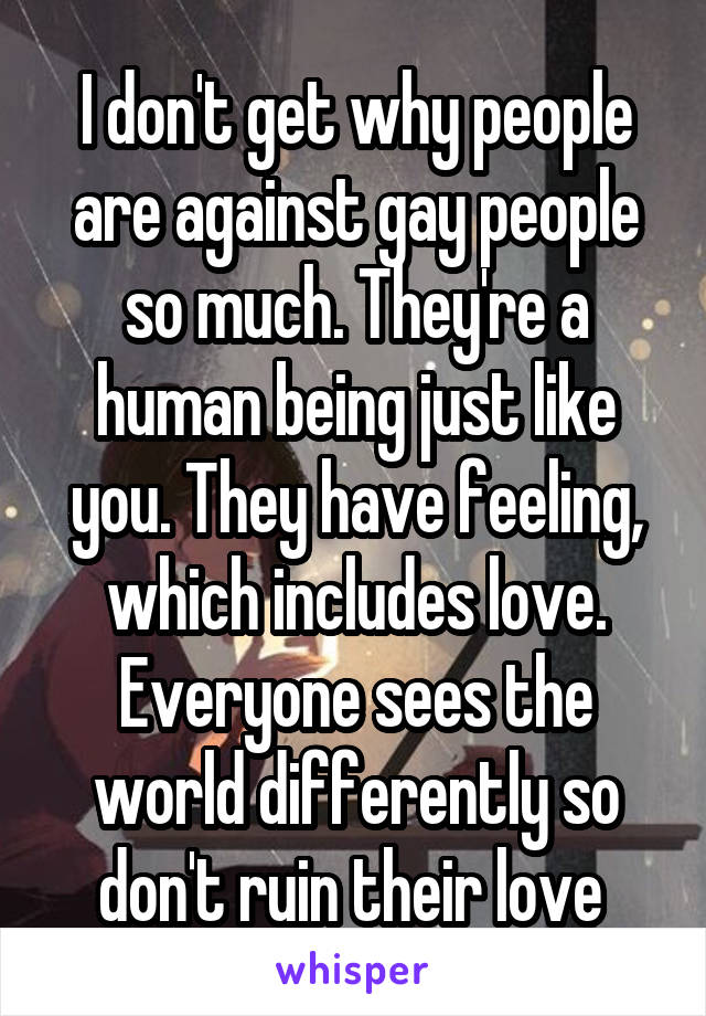 I don't get why people are against gay people so much. They're a human being just like you. They have feeling, which includes love. Everyone sees the world differently so don't ruin their love 