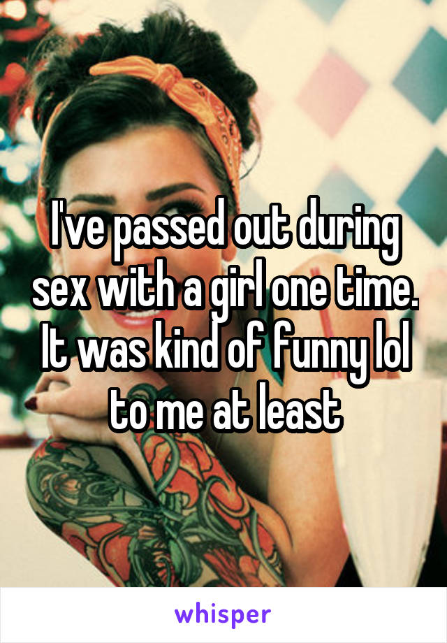 I've passed out during sex with a girl one time. It was kind of funny lol to me at least