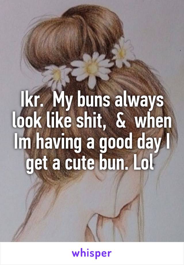 Ikr.  My buns always look like shit,  &  when Im having a good day I get a cute bun. Lol 