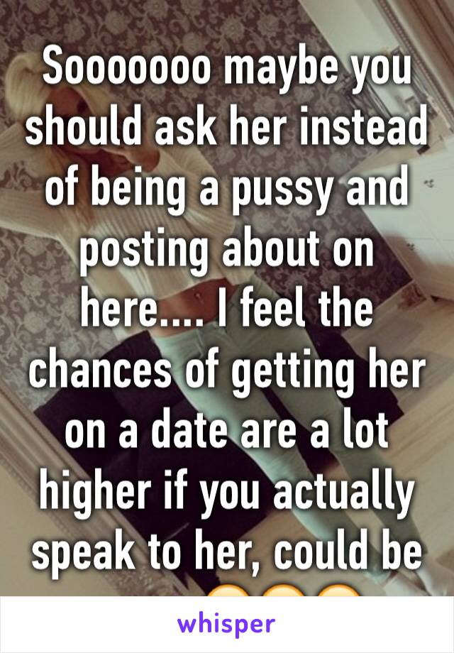 Sooooooo maybe you should ask her instead of being a pussy and posting about on here.... I feel the chances of getting her on a date are a lot higher if you actually speak to her, could be wrong😂😆😉