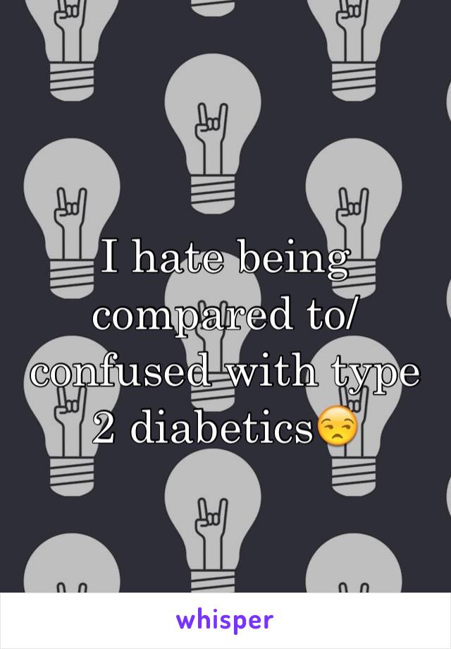 I hate being compared to/ confused with type 2 diabetics😒
