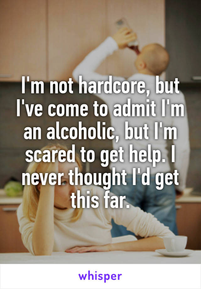 I'm not hardcore, but I've come to admit I'm an alcoholic, but I'm scared to get help. I never thought I'd get this far.