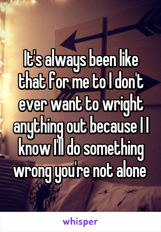 It's always been like that for me to I don't ever want to wright anything out because I I know I'll do something wrong you're not alone 