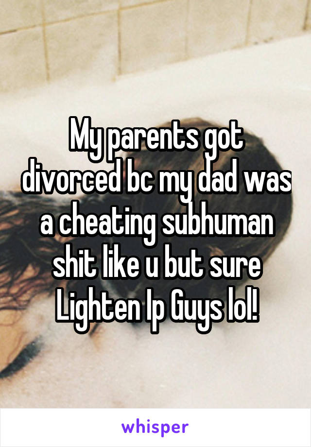 My parents got divorced bc my dad was a cheating subhuman shit like u but sure Lighten Ip Guys lol!