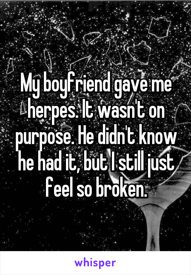 My boyfriend gave me herpes. It wasn't on purpose. He didn't know he had it, but I still just feel so broken.