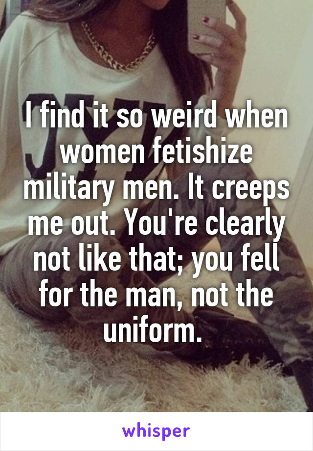 I find it so weird when women fetishize military men. It creeps me out. You're clearly not like that; you fell for the man, not the uniform. 