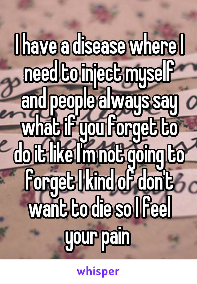I have a disease where I need to inject myself and people always say what if you forget to do it like I'm not going to forget I kind of don't want to die so I feel your pain 