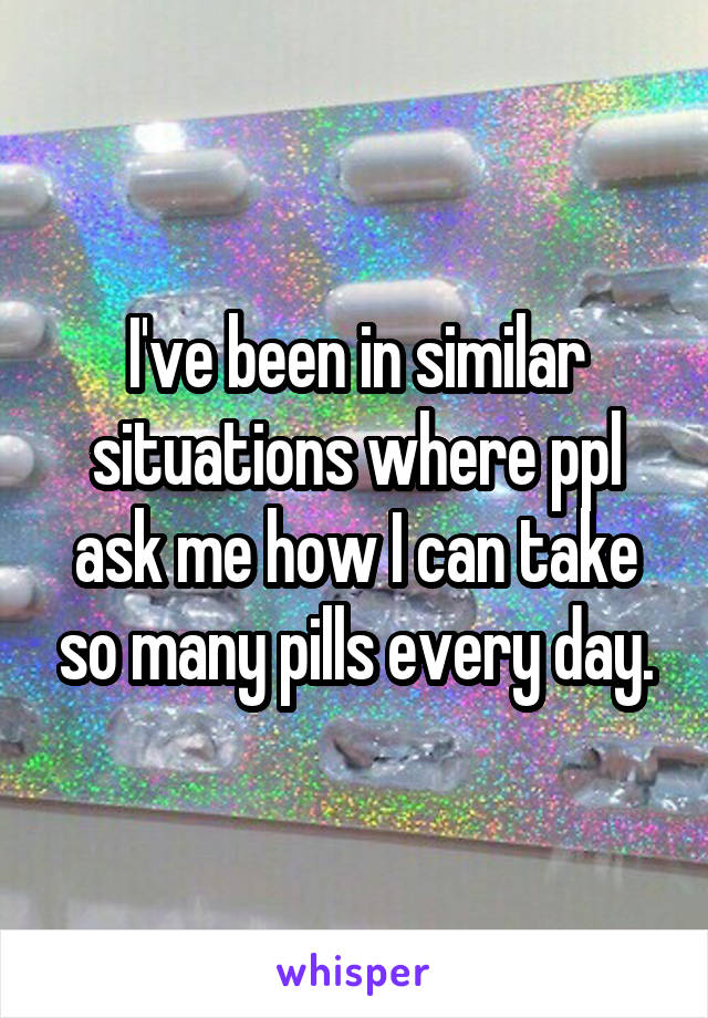 I've been in similar situations where ppl ask me how I can take so many pills every day.