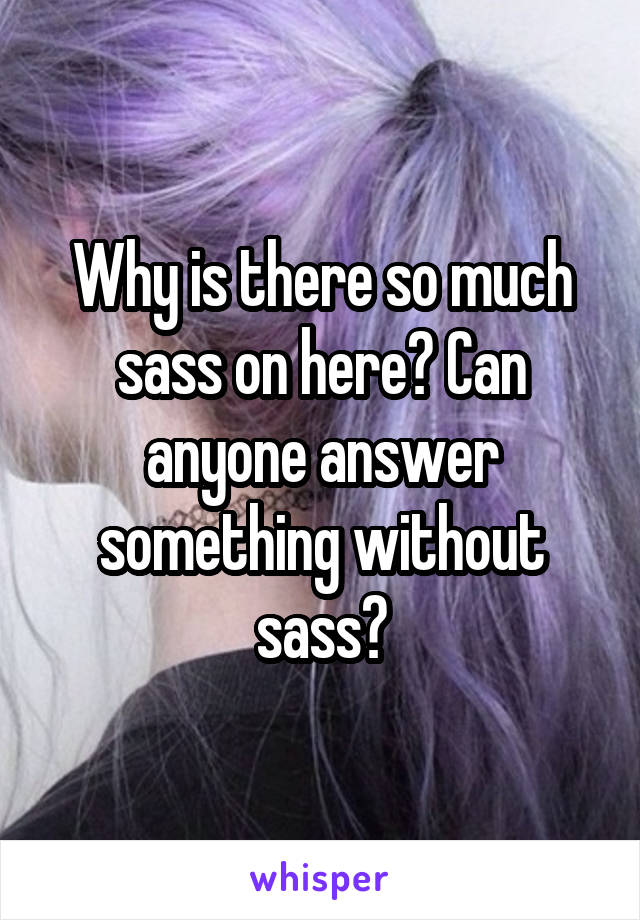 Why is there so much sass on here? Can anyone answer something without sass?