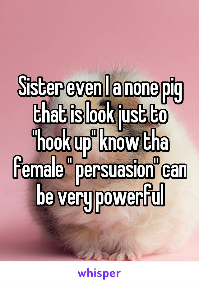 Sister even I a none pig that is look just to "hook up" know tha female " persuasion" can be very powerful