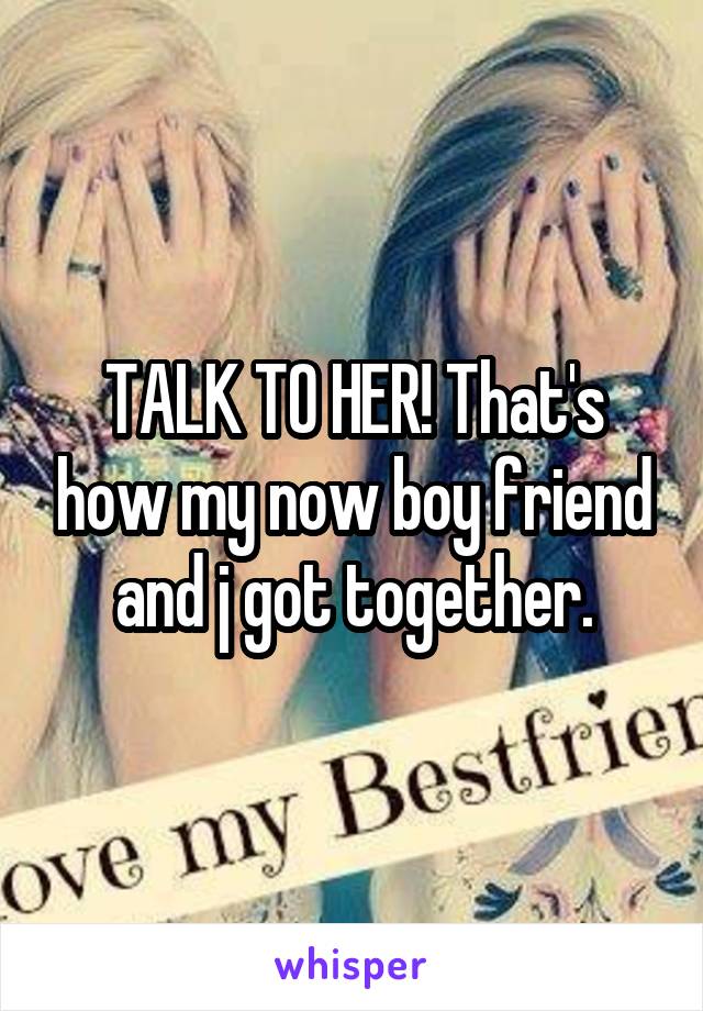 TALK TO HER! That's how my now boy friend and j got together.