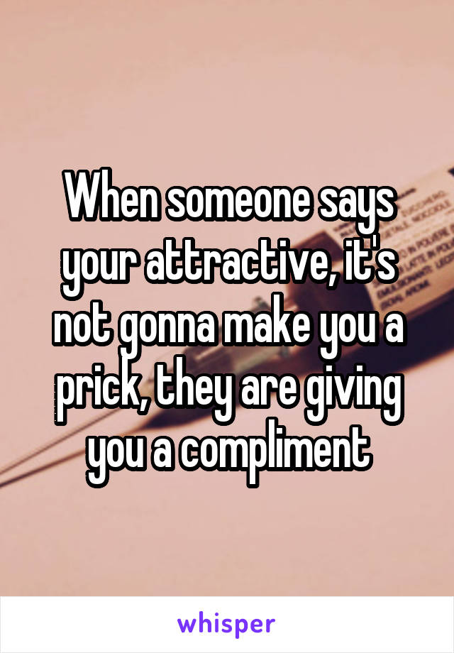 When someone says your attractive, it's not gonna make you a prick, they are giving you a compliment