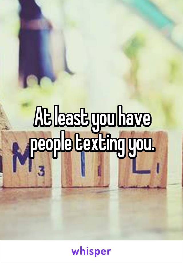 At least you have people texting you.