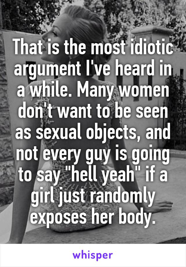 That is the most idiotic argument I've heard in a while. Many women don't want to be seen as sexual objects, and not every guy is going to say "hell yeah" if a girl just randomly exposes her body.