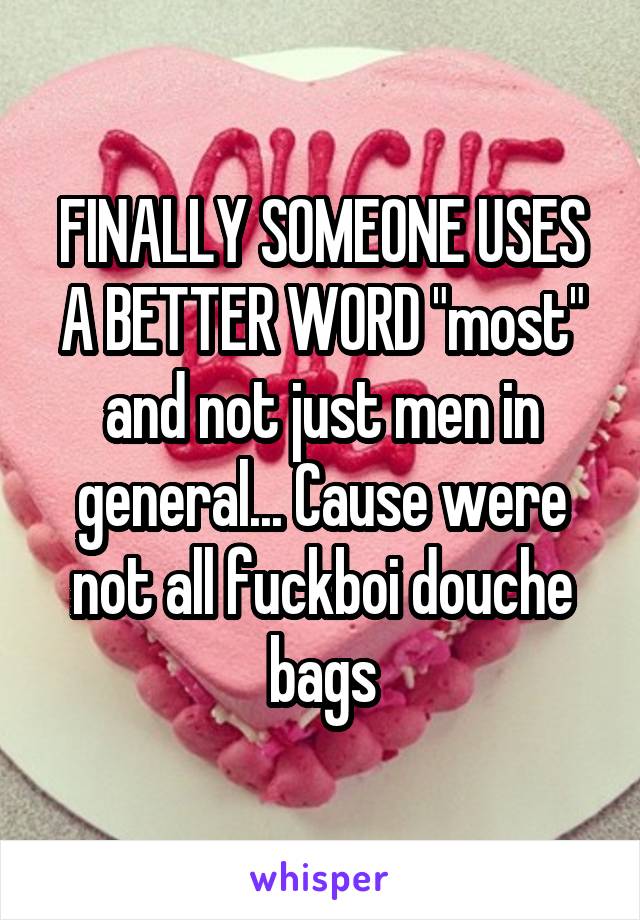 FINALLY SOMEONE USES A BETTER WORD "most" and not just men in general... Cause were not all fuckboi douche bags