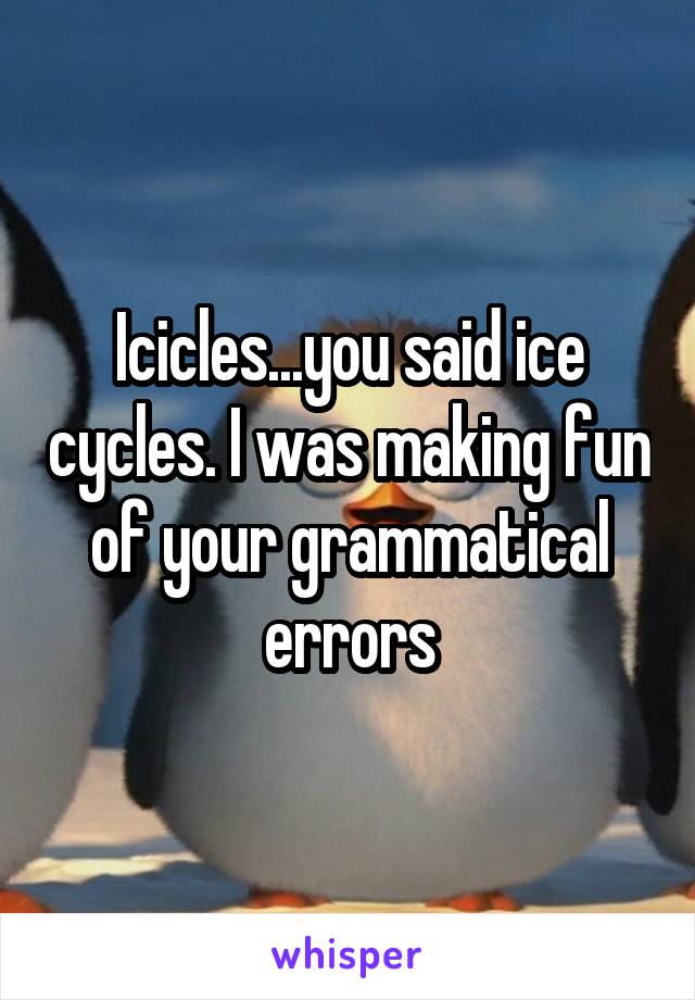 Icicles...you said ice cycles. I was making fun of your grammatical errors