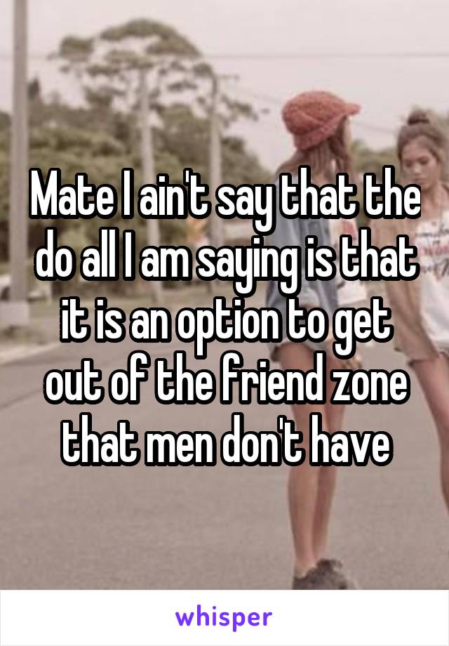 Mate I ain't say that the do all I am saying is that it is an option to get out of the friend zone that men don't have