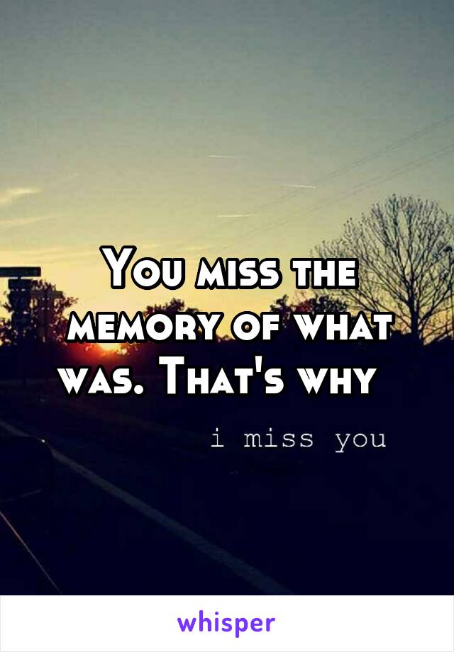 You miss the memory of what was. That's why  