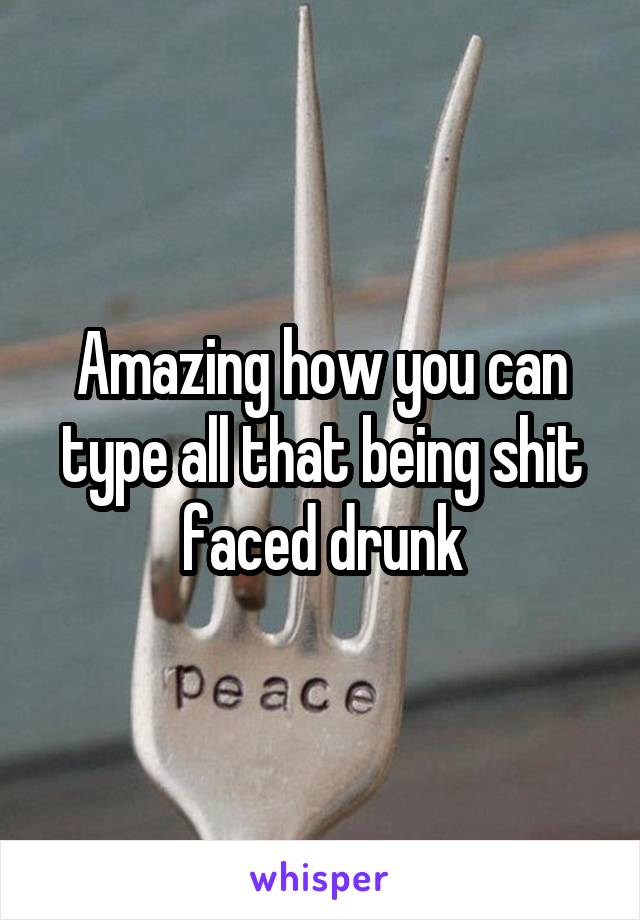 Amazing how you can type all that being shit faced drunk