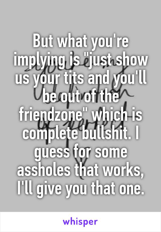 But what you're implying is "just show us your tits and you'll be out of the friendzone" which is complete bullshit. I guess for some assholes that works, I'll give you that one.