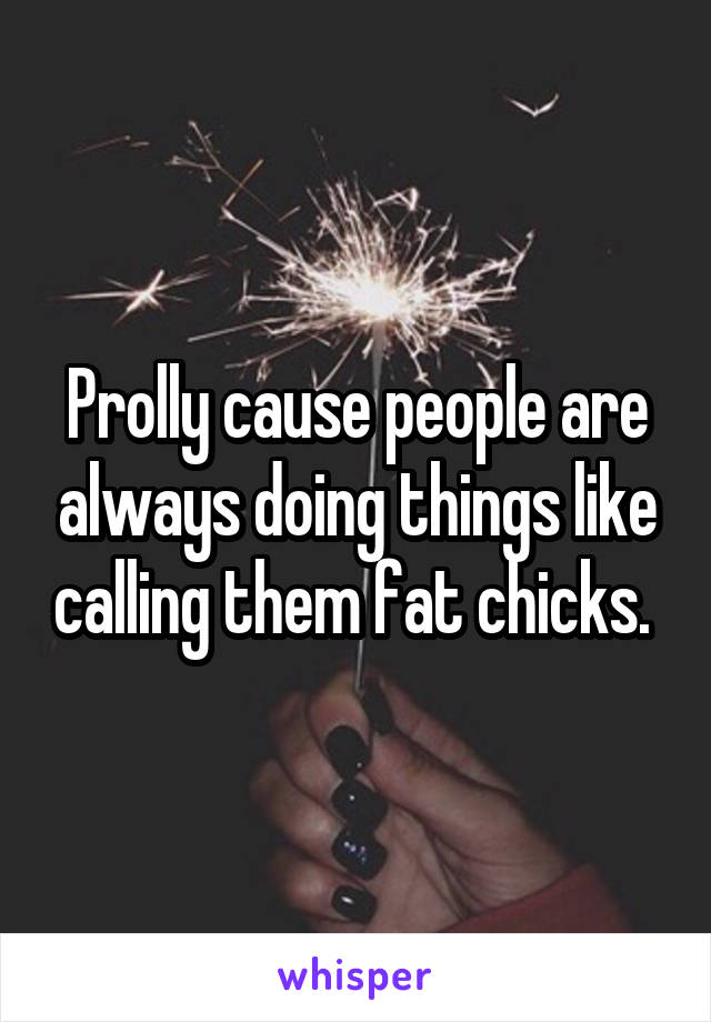 Prolly cause people are always doing things like calling them fat chicks. 