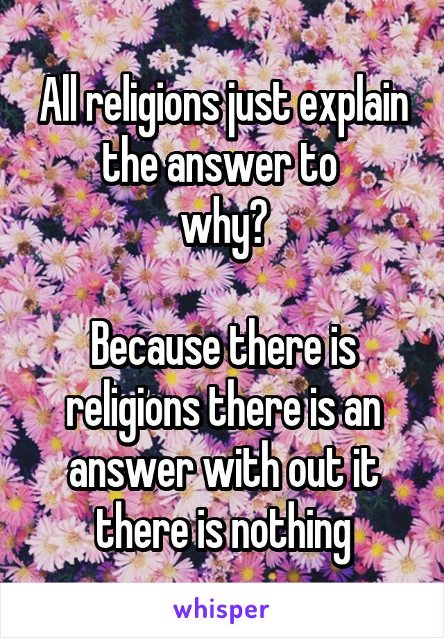 All religions just explain the answer to 
why?

Because there is religions there is an answer with out it there is nothing