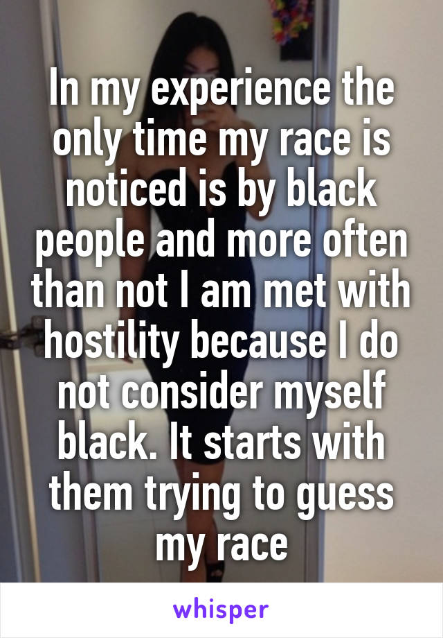 In my experience the only time my race is noticed is by black people and more often than not I am met with hostility because I do not consider myself black. It starts with them trying to guess my race