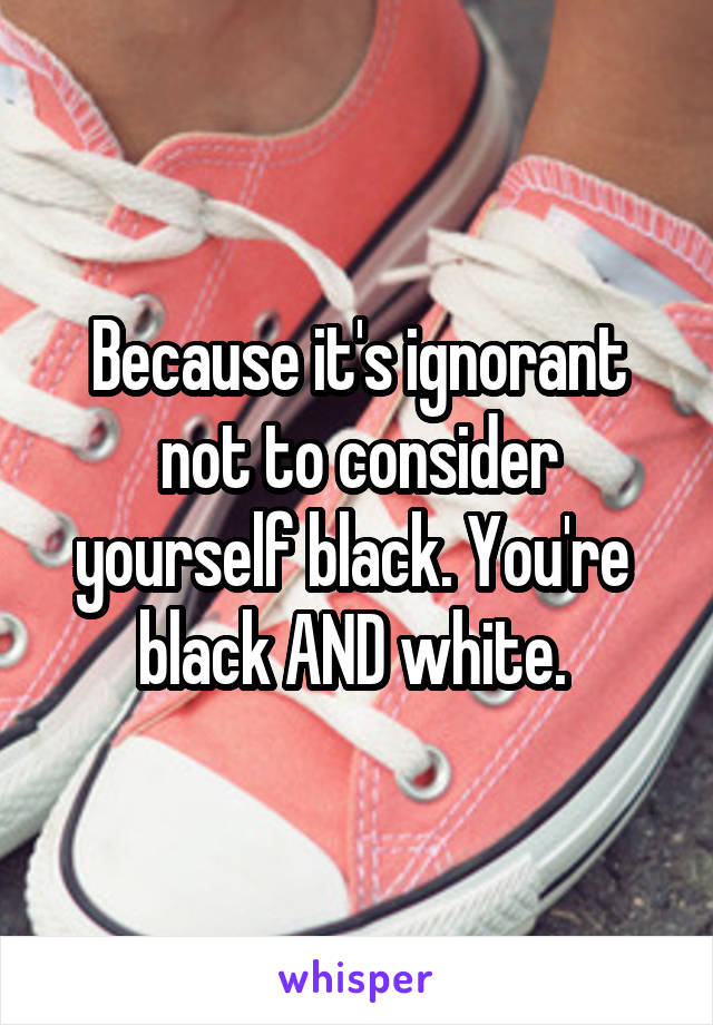 Because it's ignorant not to consider yourself black. You're  black AND white. 