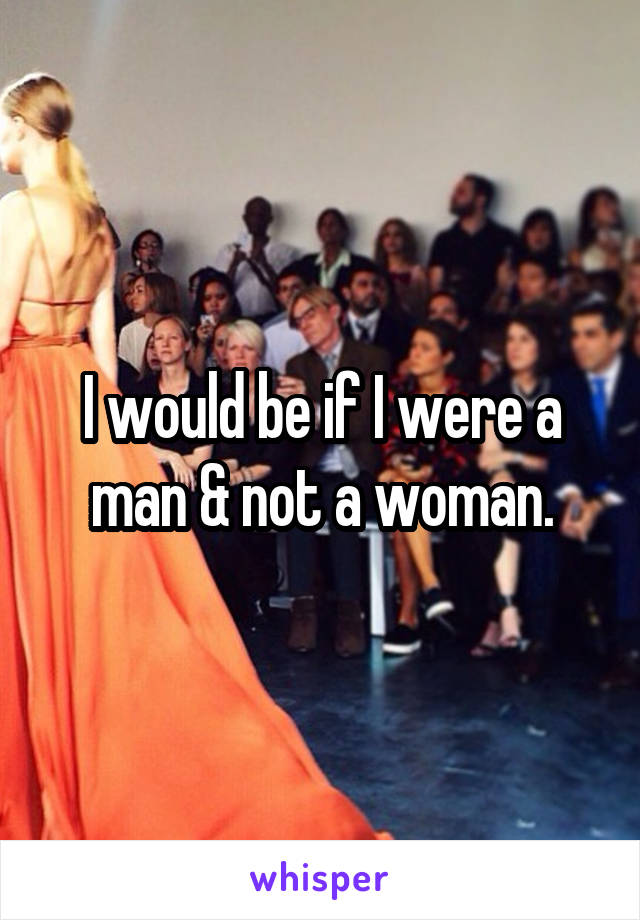 I would be if I were a man & not a woman.